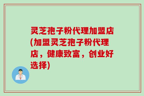 灵芝孢子粉代理加盟店(加盟灵芝孢子粉代理店，健康致富，创业好选择)