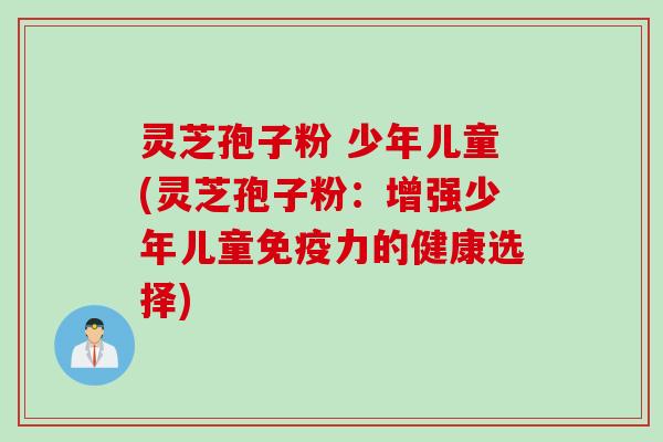 灵芝孢子粉 少年儿童(灵芝孢子粉：增强少年儿童免疫力的健康选择)