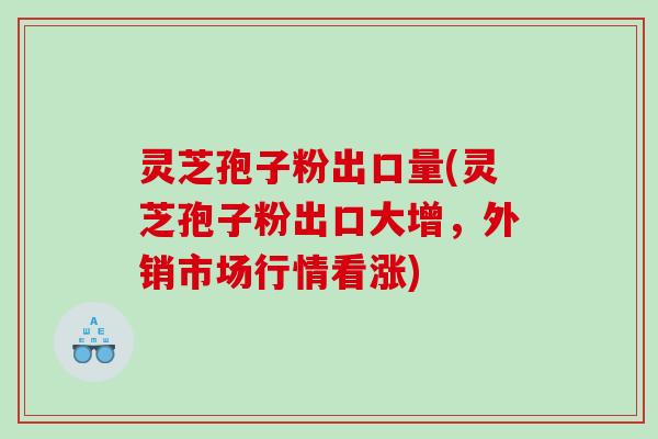 灵芝孢子粉出口量(灵芝孢子粉出口大增，外销市场行情看涨)