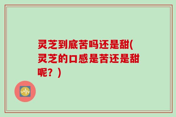 灵芝到底苦吗还是甜(灵芝的口感是苦还是甜呢？)