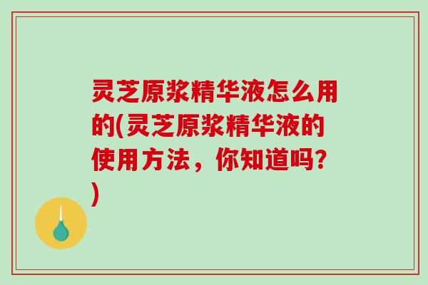 灵芝原浆精华液怎么用的(灵芝原浆精华液的使用方法，你知道吗？)