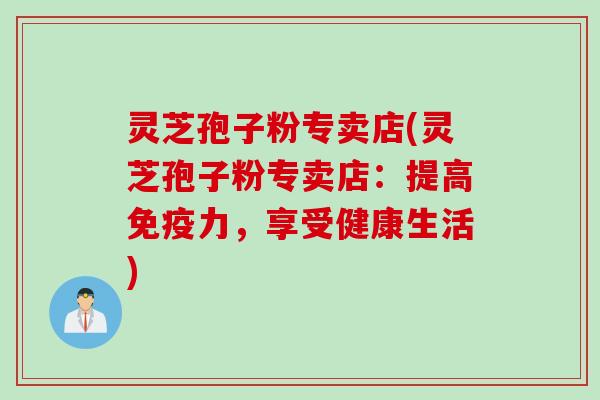 灵芝孢子粉专卖店(灵芝孢子粉专卖店：提高免疫力，享受健康生活)