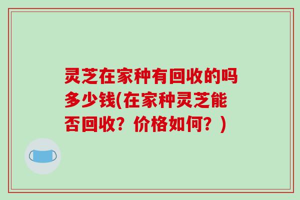 灵芝在家种有回收的吗多少钱(在家种灵芝能否回收？价格如何？)