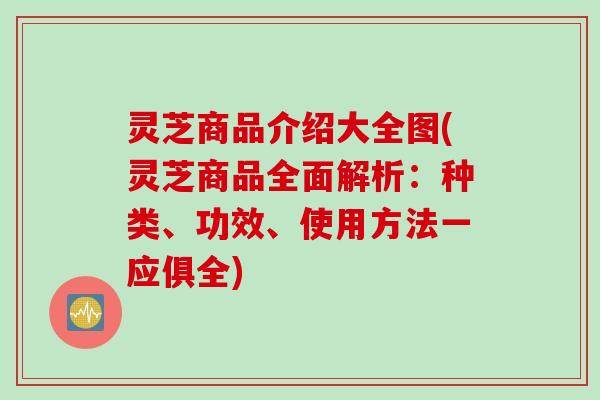 灵芝商品介绍大全图(灵芝商品全面解析：种类、功效、使用方法一应俱全)