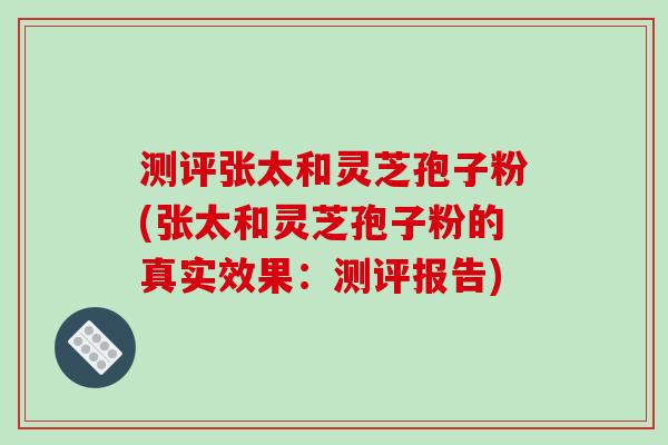 测评张太和灵芝孢子粉(张太和灵芝孢子粉的真实效果：测评报告)