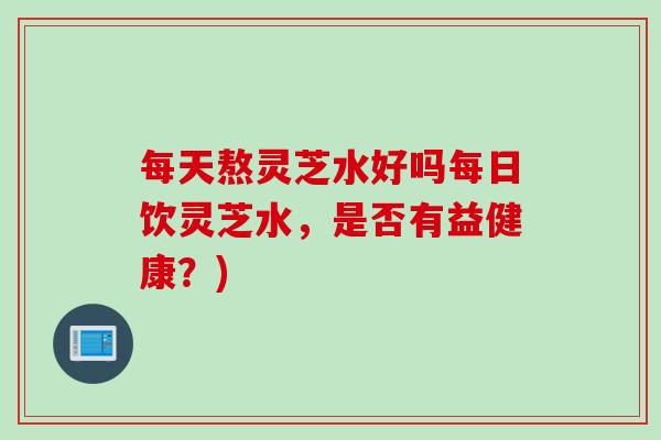 每天熬灵芝水好吗每日饮灵芝水，是否有益健康？)