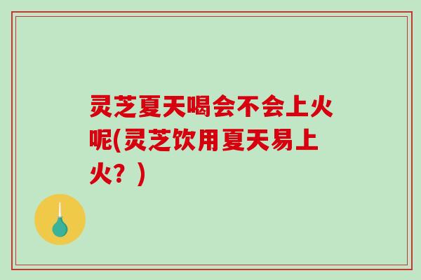 灵芝夏天喝会不会上火呢(灵芝饮用夏天易上火？)