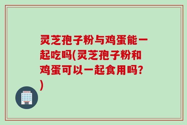 灵芝孢子粉与鸡蛋能一起吃吗(灵芝孢子粉和鸡蛋可以一起食用吗？)