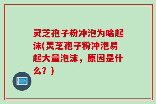 灵芝孢子粉冲泡为啥起沫(灵芝孢子粉冲泡易起大量泡沫，原因是什么？)