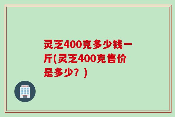 灵芝400克多少钱一斤(灵芝400克售价是多少？)