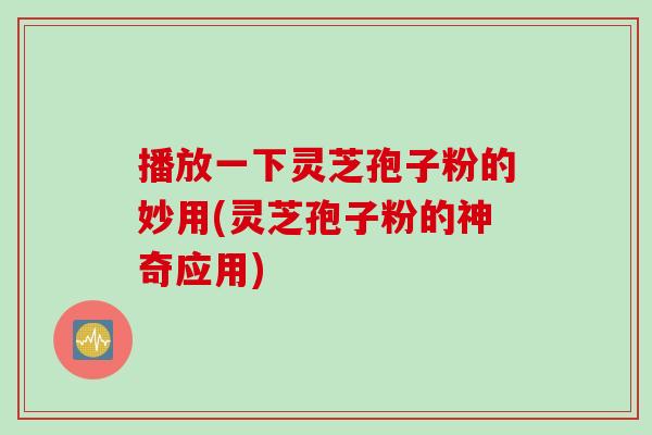 播放一下灵芝孢子粉的妙用(灵芝孢子粉的神奇应用)