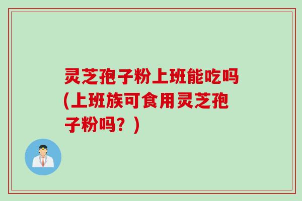 灵芝孢子粉上班能吃吗(上班族可食用灵芝孢子粉吗？)