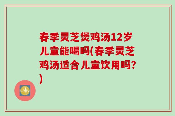 春季灵芝煲鸡汤12岁儿童能喝吗(春季灵芝鸡汤适合儿童饮用吗？)