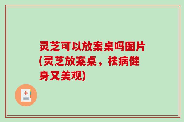灵芝可以放案桌吗图片(灵芝放案桌，祛病健身又美观)