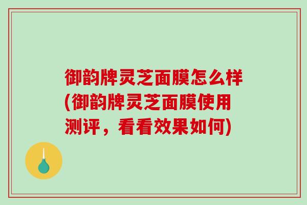御韵牌灵芝面膜怎么样(御韵牌灵芝面膜使用测评，看看效果如何)
