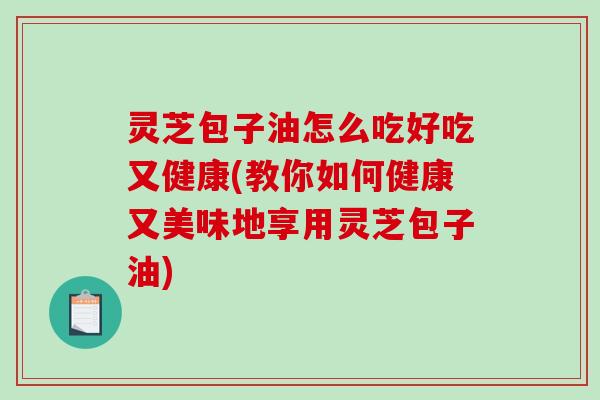灵芝包子油怎么吃好吃又健康(教你如何健康又美味地享用灵芝包子油)