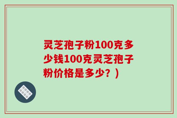 灵芝孢子粉100克多少钱100克灵芝孢子粉价格是多少？)