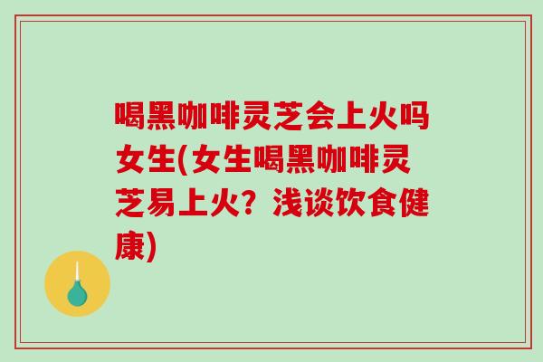 喝黑咖啡灵芝会上火吗女生(女生喝黑咖啡灵芝易上火？浅谈饮食健康)