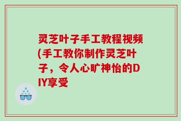 灵芝叶子手工教程视频(手工教你制作灵芝叶子，令人心旷神怡的DIY享受