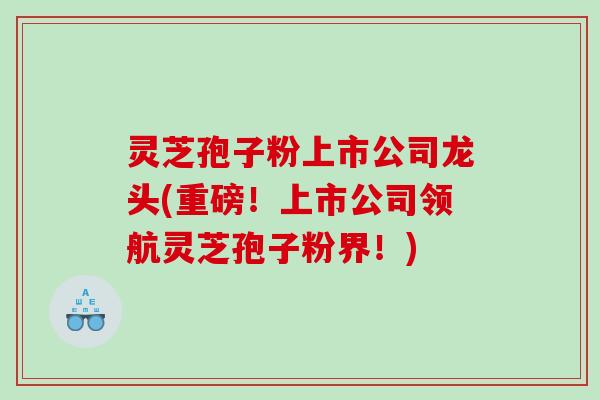 灵芝孢子粉上市公司龙头(重磅！上市公司领航灵芝孢子粉界！)