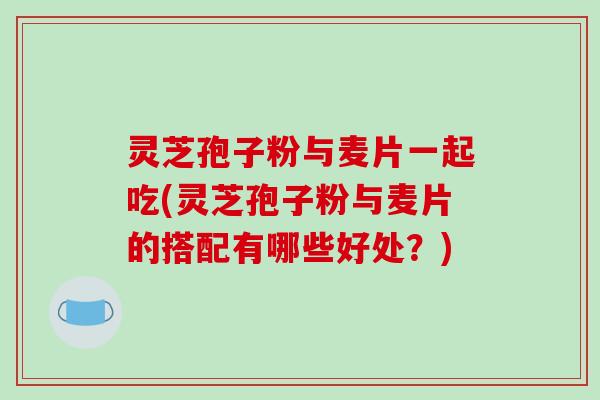 灵芝孢子粉与麦片一起吃(灵芝孢子粉与麦片的搭配有哪些好处？)