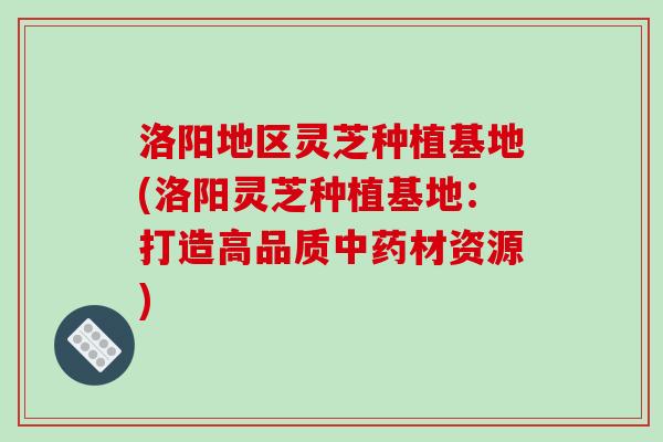 洛阳地区灵芝种植基地(洛阳灵芝种植基地：打造高品质中药材资源)