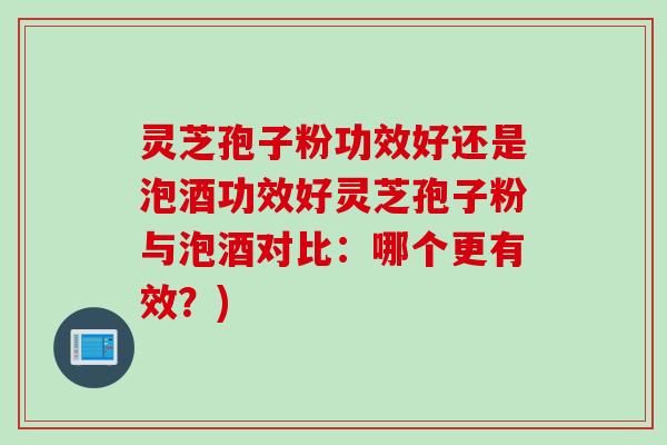 灵芝孢子粉功效好还是泡酒功效好灵芝孢子粉与泡酒对比：哪个更有效？)