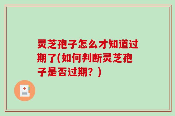 灵芝孢子怎么才知道过期了(如何判断灵芝孢子是否过期？)