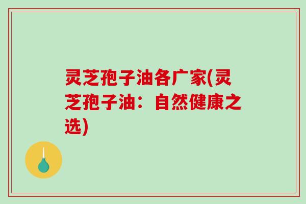 灵芝孢子油各广家(灵芝孢子油:自然健康之选) 灵芝孢子油各广家(灵芝孢子油:自然健康之选)