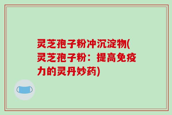 灵芝孢子粉冲沉淀物(灵芝孢子粉：提高免疫力的灵丹妙药)