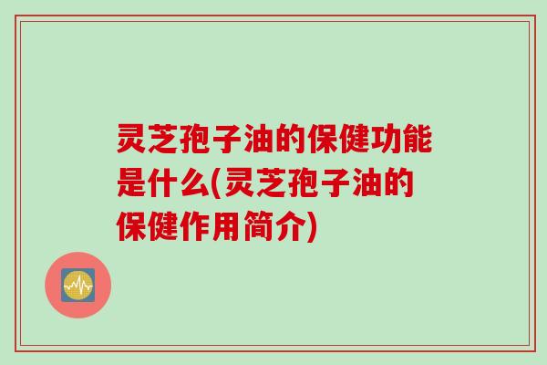 灵芝孢子油的保健功能是什么(灵芝孢子油的保健作用简介)