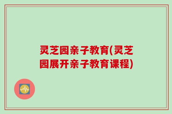 灵芝园亲子教育(灵芝园展开亲子教育课程)