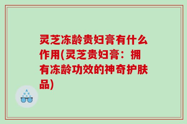 灵芝冻龄贵妇膏有什么作用(灵芝贵妇膏：拥有冻龄功效的神奇护肤品)