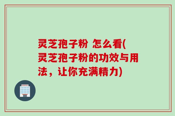 灵芝孢子粉 怎么看(灵芝孢子粉的功效与用法，让你充满精力)