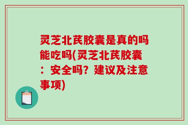 灵芝北芪胶囊是真的吗能吃吗(灵芝北芪胶囊：安全吗？建议及注意事项)