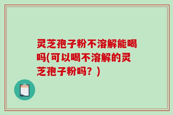 灵芝孢子粉不溶解能喝吗(可以喝不溶解的灵芝孢子粉吗？)