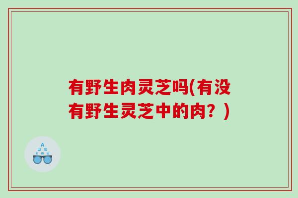 有野生肉灵芝吗(有没有野生灵芝中的肉？)