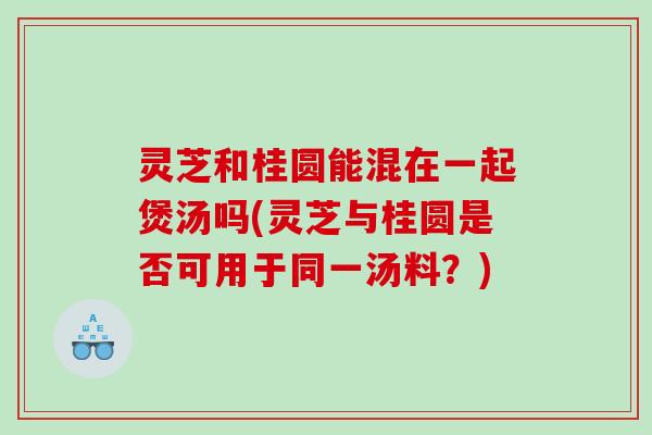 灵芝和桂圆能混在一起煲汤吗(灵芝与桂圆是否可用于同一汤料？)