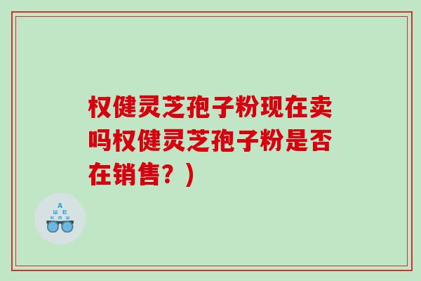 权健灵芝孢子粉现在卖吗权健灵芝孢子粉是否在销售？)