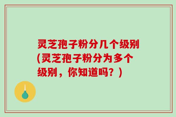 灵芝孢子粉分几个级别(灵芝孢子粉分为多个级别，你知道吗？)