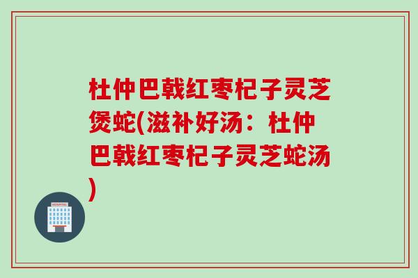 杜仲巴戟红枣杞子灵芝煲蛇(滋补好汤：杜仲巴戟红枣杞子灵芝蛇汤)