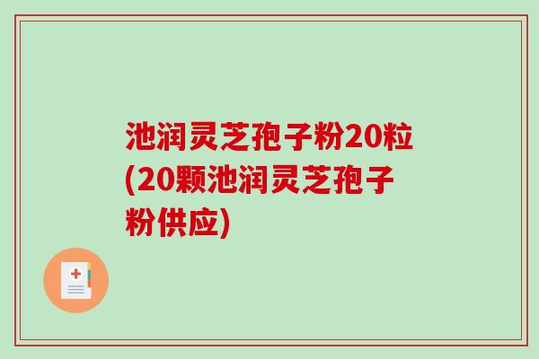 池润灵芝孢子粉20粒(20颗池润灵芝孢子粉供应)