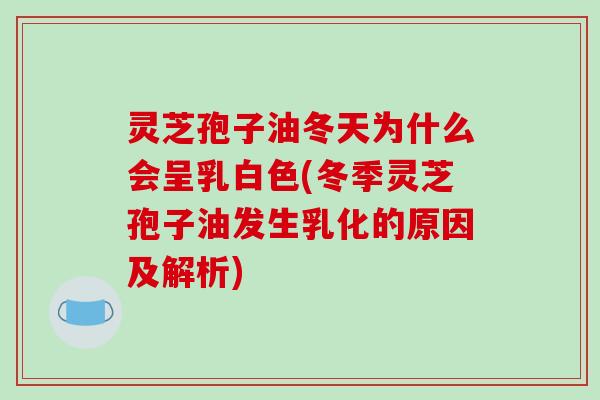 灵芝孢子油冬天为什么会呈乳白色(冬季灵芝孢子油发生乳化的原因及解析)