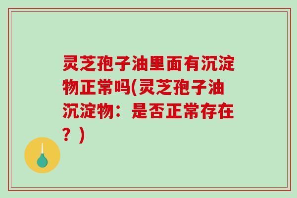 灵芝孢子油里面有沉淀物正常吗(灵芝孢子油沉淀物：是否正常存在？)