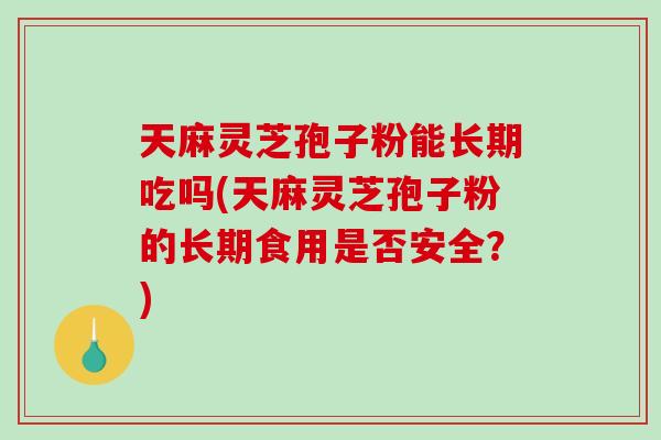 天麻灵芝孢子粉能长期吃吗(天麻灵芝孢子粉的长期食用是否安全？)