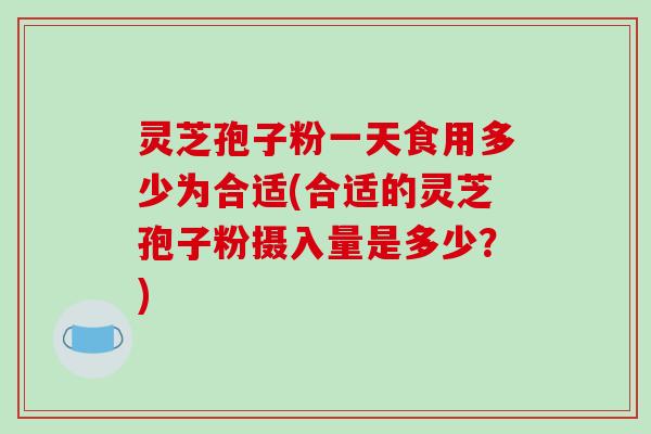 灵芝孢子粉一天食用多少为合适(合适的灵芝孢子粉摄入量是多少？)