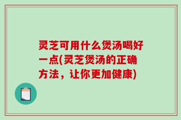 灵芝可用什么煲汤喝好一点(灵芝煲汤的正确方法，让你更加健康)