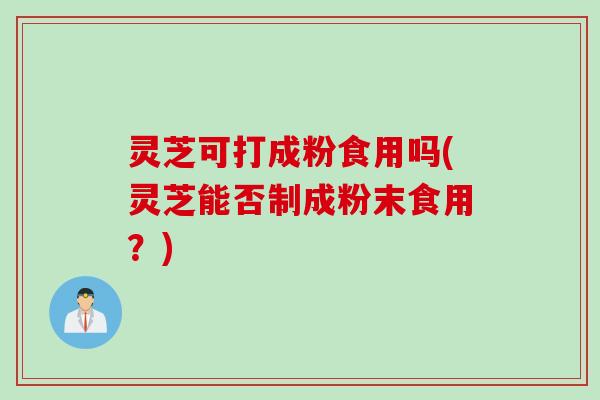 灵芝可打成粉食用吗(灵芝能否制成粉末食用？)