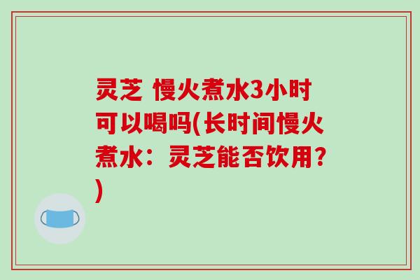 灵芝 慢火煮水3小时可以喝吗(长时间慢火煮水：灵芝能否饮用？)