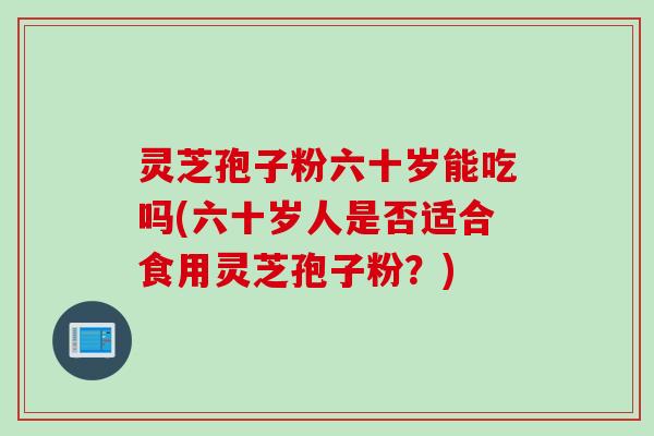 灵芝孢子粉六十岁能吃吗(六十岁人是否适合食用灵芝孢子粉？)